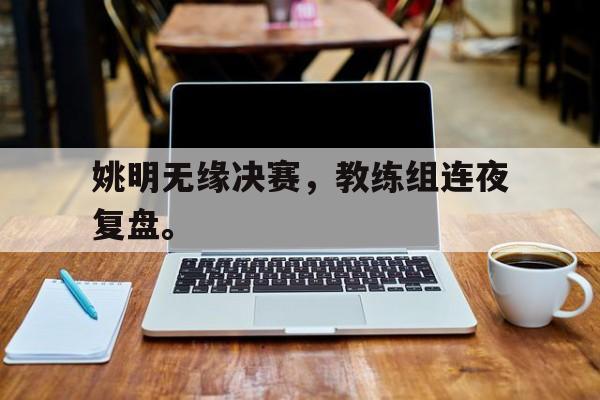 电子竞技体育平台-姚明无缘决赛,教练组连夜复盘。