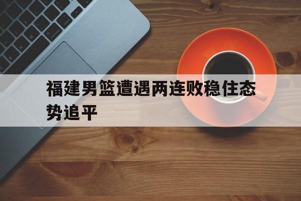 福建男篮遭遇两连败稳住态势追平