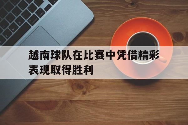 越南球队在比赛中凭借精彩表现取得胜利