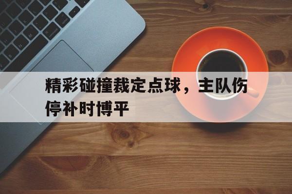 精彩碰撞裁定点球，主队伤停补时博平